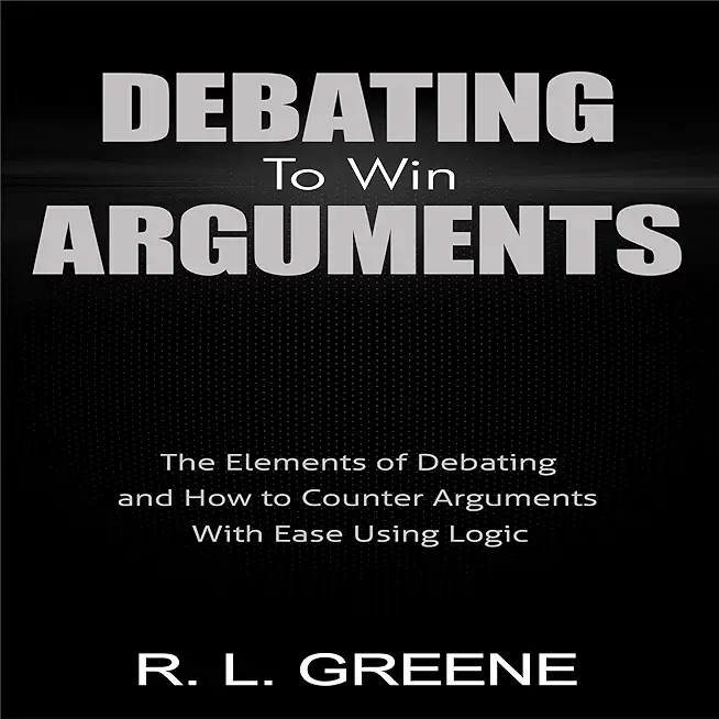 Debating to Win Arguments: The Elements of Debating and How to Counter Arguments with Ease Using Logic