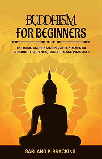 Buddhism For Beginners: The Basic Understanding Of Fundamental Buddhist Teachings, Concepts And Practises