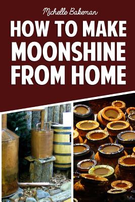 How To Make Moonshine From Home: The Simple & Easy Step by Step Guide to Home Brewing For Moonshine Mastery