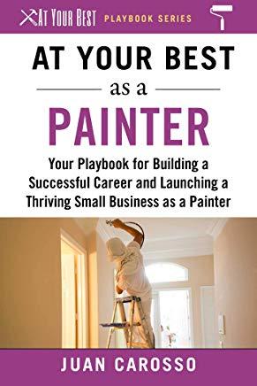 At Your Best as a Painter: Your Playbook for Building a Great Career and Launching a Thriving Small Business as a Painter