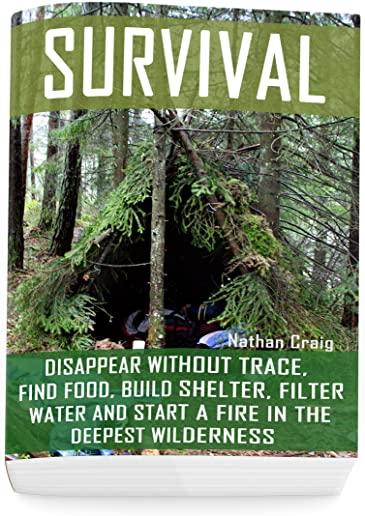 Survival: Disappear Without Trace, Find Food, Build Shelter, Filter Water And Start A Fire In The Deepest Wilderness: (How To Su