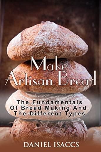 Make Artisan Bread: Bake Homemade Artisan Bread, The Best Bread Recipes, Become A Great Baker. Learn How To Bake Perfect Pizza, Rolls, Lov