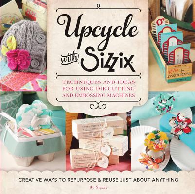 Upcycle with Sizzix: Techniques and Ideas for Using Sizzix Die-Cutting and Embossing Machines - Creative Ways to Repurpose and Reuse Just a