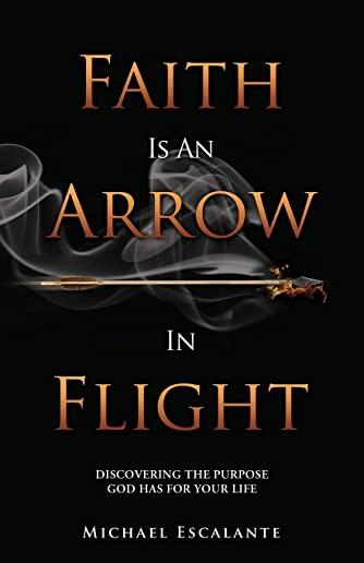 Faith Is An Arrow In Flight: Discovering the Purpose God has for Your Life