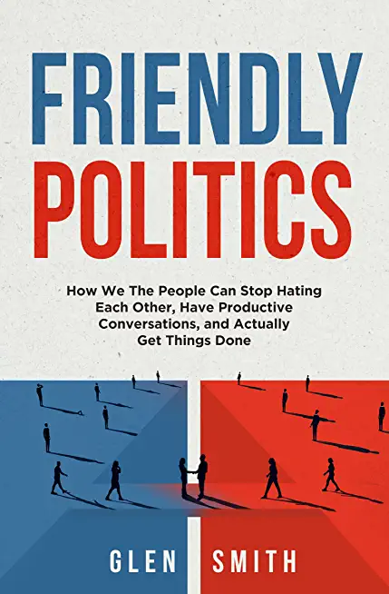 Friendly Politics: How We the People Can Stop Hating Each Other, Have Productive Conversations, and Actually Get Things Done