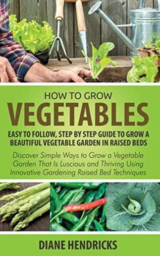 How to Grow Vegetables: Easy To Follow, Step By Step Guide to Grow a Beautiful Vegetable Garden in Raised Beds: Discover Simple Ways to Grow a