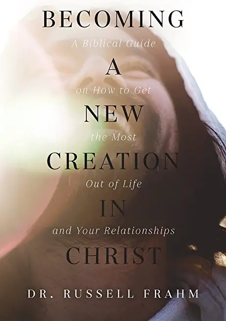 Becoming a New Creation in Christ: A Biblical Guide on How to Get the Most Out of Life and Your Relationships
