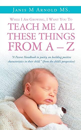 While I Am Growing, I Want You To Teach Me All These Things From A - Z: 