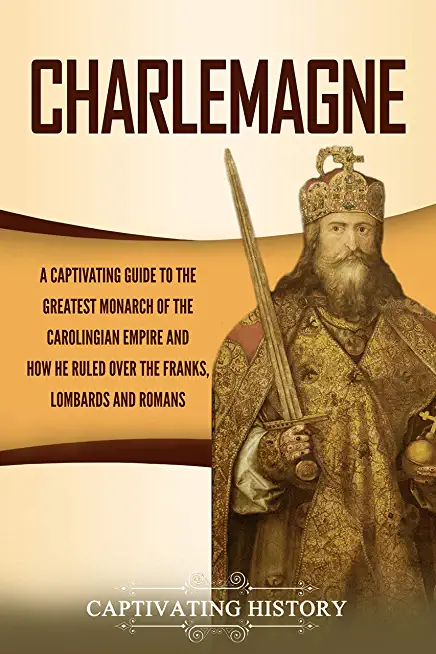 Charlemagne: A Captivating Guide to the Greatest Monarch of the Carolingian Empire and How He Ruled over the Franks, Lombards, and