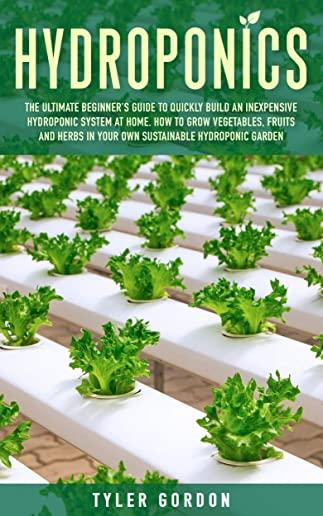 Hydroponics: The Ultimate Beginner's Guide to Quickly Build an Inexpensive Hydroponic System at Home. How to Grow Vegetables, Fruit