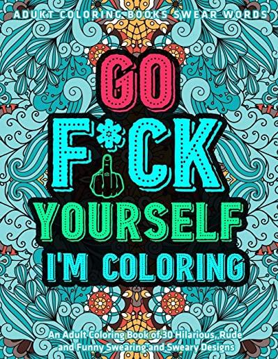 Go Fu*k Yourself I'm Coloring: An Adult Coloring Book of 30 Hilarious, Rude and Funny Swearing and Sweary Designs: adukt coloring books swear words