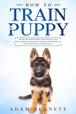 How To Train A Puppy: A Step By Step Guide to Raising Your Dog In Just 7 Days: Basics, Commands, Tricks, Skills, Exercises And Everything Yo