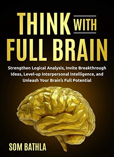 Think With Full Brain: Strengthen Logical Analysis, Invite Breakthrough Ideas, Level-up Interpersonal Intelligence, and Unleash Your Brain's