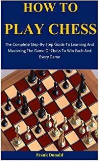 How To Play Chess: The Complete Step-By-Step Guide To Learning And Mastering The Game Of Chess To Win Each And Every Game
