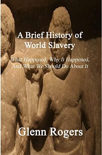 A Brief History of World Slavery: What Happened, Why It Happened, And What We Should Do About It