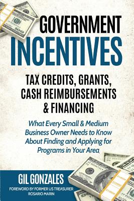 Government Incentives: Tax Credits, Grants, Cash Reimbursements & Financing: The Insider's Guide to Government Funding for Your Small Busines