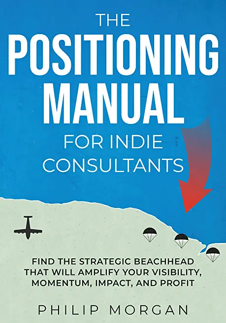 The Positioning Manual for Indie Consultants: Find the strategic beachhead that will amplify your visibility, momentum, impact, and profit.