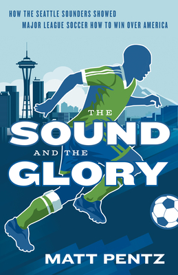 The Sound and the Glory: How the Seattle Sounders Showed Major League Soccer How to Win Over America