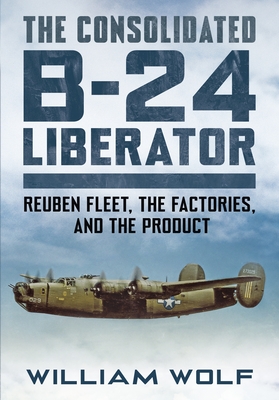 The Consolidated B-24 Liberator: Volume 1: Reuben Fleet, the Factories, and the Product