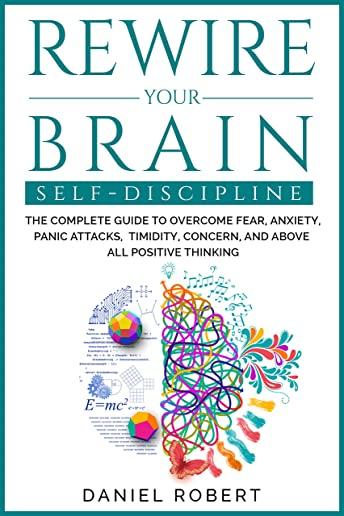 Rewire Your Brain: Self Discipline. the Complete Guide to Overcome Fear, Anxiety, Panic Attacks, Timidity, Concern, and Above All Positiv