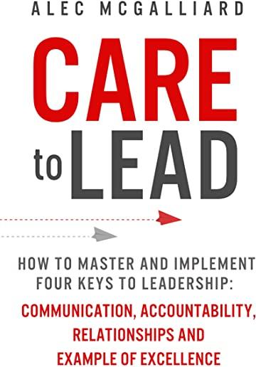 Care to Lead: How to Master and Implement Four Keys to Leadership: Communication, Accountability, Relationships and Example of Excel