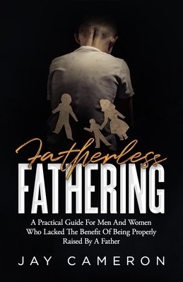 Fatherless Fathering: A Practical Guide for Men and Women Who Lacked the Benefit of Being Properly Raised by a Father