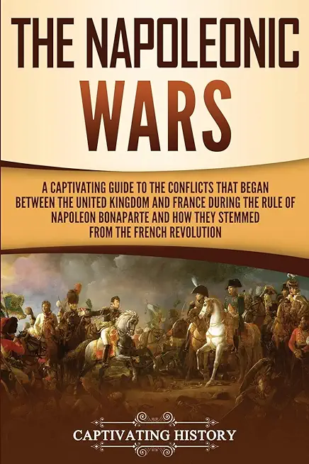 The Napoleonic Wars: A Captivating Guide to the Conflicts That Began Between the United Kingdom and France During the Rule of Napoleon Bona