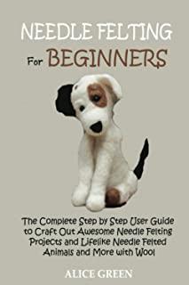 Needle Felting for Beginners: The Complete Step by Step User Guide to Craft Out Awesome Needle Felting Projects and Lifelike Needle Felted Animals a