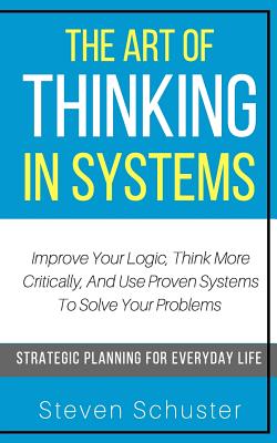 The Art Of Thinking In Systems: Improve Your Logic, Think More Critically, And Use Proven Systems To Solve Your Problems - Strategic Planning For Ever