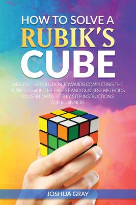 How To Solve A Rubik's Cube: Master The Solution Towards Completing The Rubik's Cube In The Easiest And Quickest Methods Possible With Step By Step