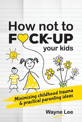 How not to fuck-up your kids: Minimising childhood trauma and practical parenting ideas