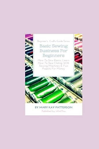 Basic Sewing Business For Beginners: How To Sew Basics, Learn How To Sew Clothing With Sewing Machines & Fun Projects For Money - Beginner's Crafts Gu