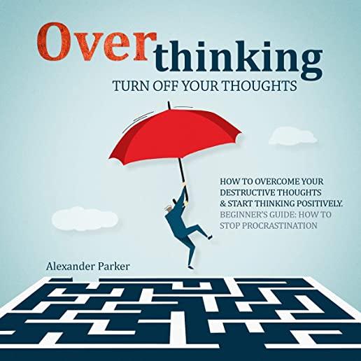 Overthinking: Turn Off Your Thoughts, How To Overcome Your Destructive Thoughts And Start Thinking Positively, Beginners Guide: How