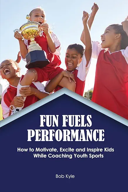 Fun Fuels Performance: How to Motivate, Excite and Inspire Kids While Coaching Youth Sports: How to Motivate, Excite and Inspire Kids While C