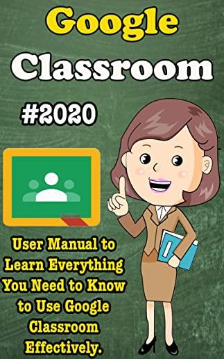 Google Classroom: 2020 User Manual to Learn Everything You Need to Know to Use Google Classroom Effectively