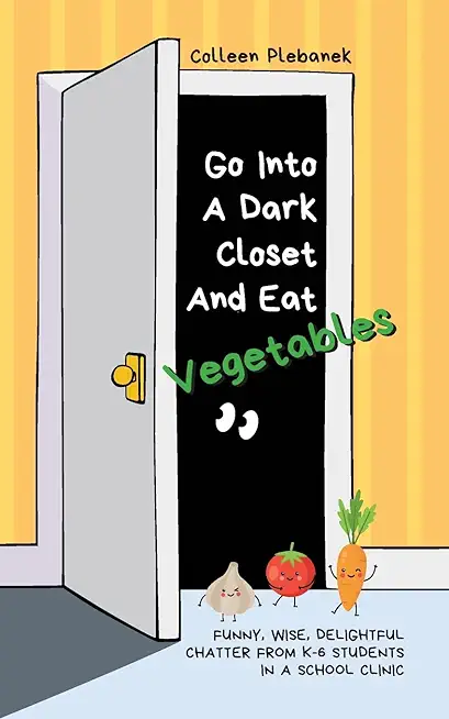 Go Into A Dark Closet And Eat Vegetables: Funny, wise, delightful chatter from K-6 students in a school clinic